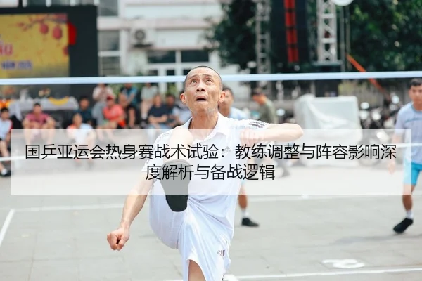 国乒亚运会热身赛战术试验：教练调整与阵容影响深度解析与备战逻辑 | CBA
